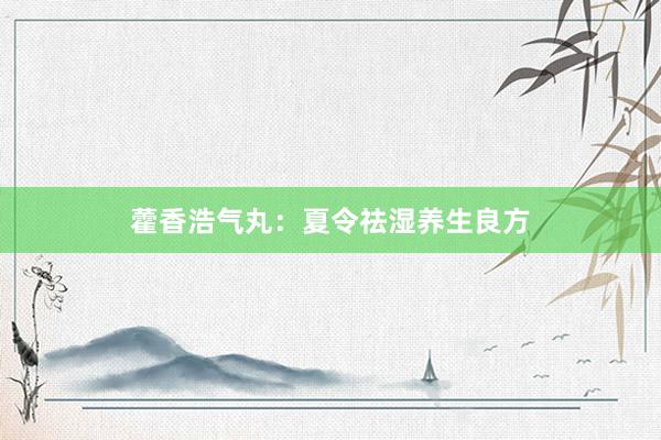 藿香浩气丸：夏令祛湿养生良方