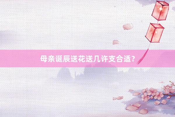 母亲诞辰送花送几许支合适？