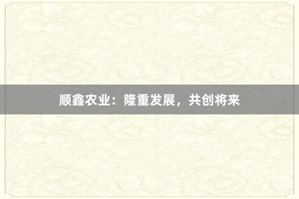 顺鑫农业：隆重发展，共创将来